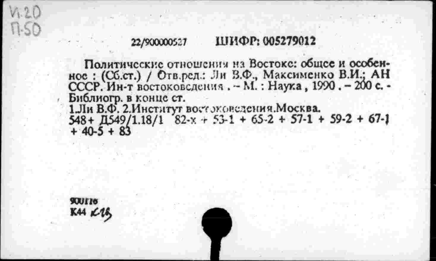 ﻿ню П-50
22/9000005-7 ШИФР: 005279012
Политические отношения на Востоке: общее и особенное : (Сб.ст.) / Отв.рсд.: Ли В.Ф., Максименко В.И.: АН СССР. Ин-т востоковедения . - М.: Наука, 1990. - 200 с. -Библиогр. в конце ст.
1Ли В.Ф. 2.Инстлтут востоковедемия.Москва.
548+ Д549/1.18/1 82-х + 53-1 + 65-2 + 57-1 + 59-2 + 67-) + 40-5 + 83
кит К44 £